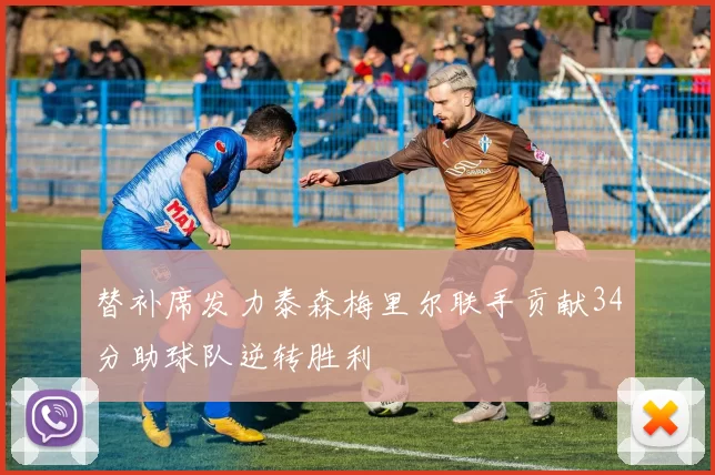 替补席发力泰森梅里尔联手贡献34分助球队逆转胜利