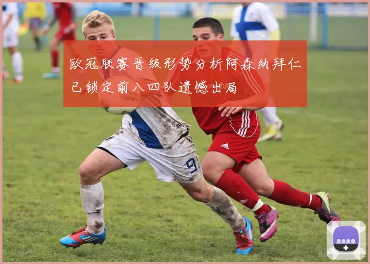 欧冠联赛晋级形势分析阿森纳拜仁已锁定前八四队遗憾出局