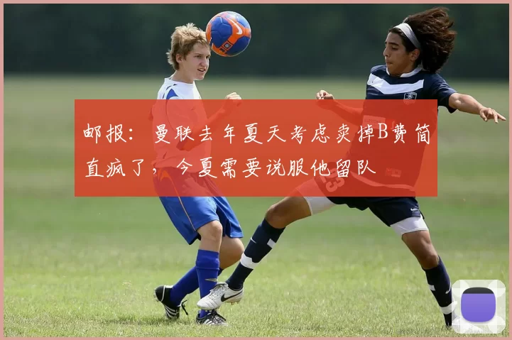 邮报：曼联去年夏天考虑卖掉B费简直疯了，今夏需要说服他留队
