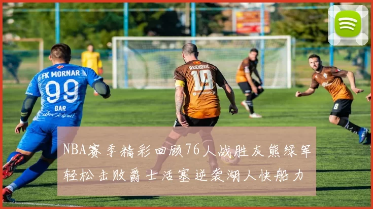 NBA赛季精彩回顾76人战胜灰熊绿军轻松击败爵士活塞逆袭湖人快船力克国王