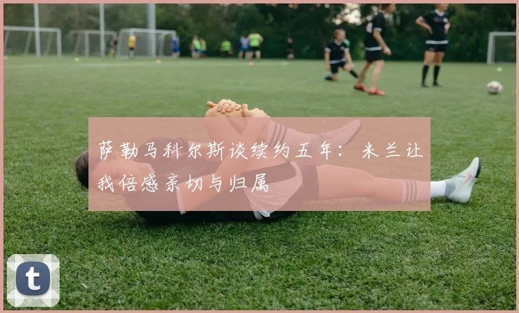 萨勒马科尔斯谈续约五年：米兰让我倍感亲切与归属