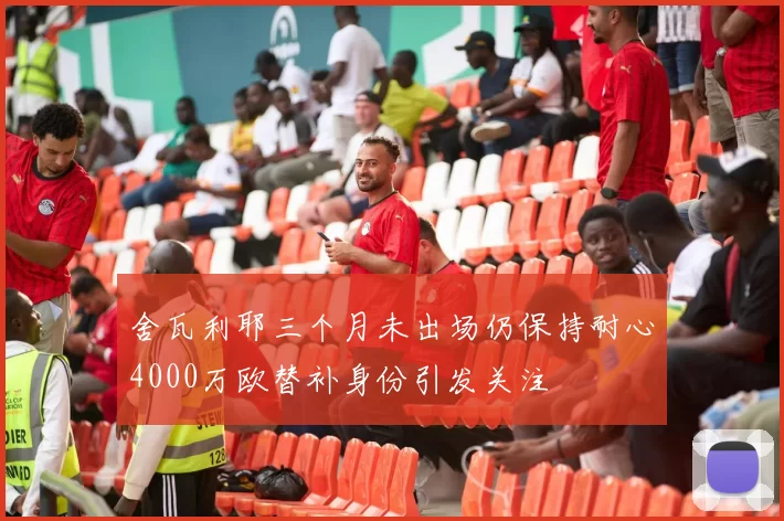 舍瓦利耶三个月未出场仍保持耐心4000万欧替补身份引发关注