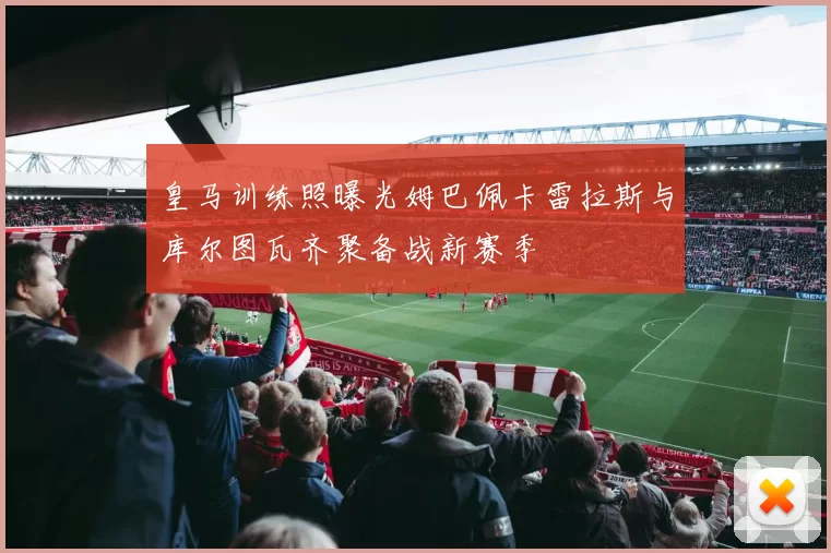 皇马训练照曝光姆巴佩卡雷拉斯与库尔图瓦齐聚备战新赛季