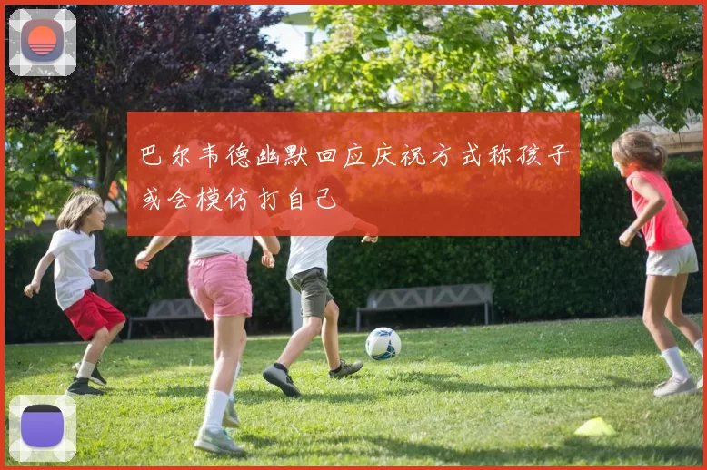巴尔韦德幽默回应庆祝方式称孩子或会模仿打自己