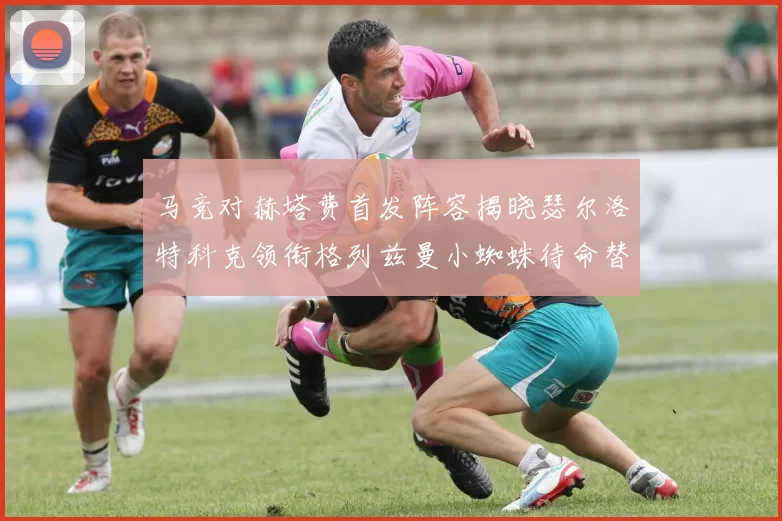 马竞对赫塔费首发阵容揭晓瑟尔洛特科克领衔格列兹曼小蜘蛛待命替补