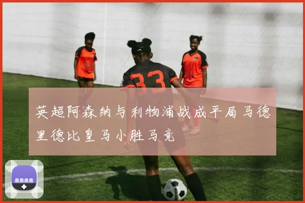 英超阿森纳与利物浦战成平局马德里德比皇马小胜马竞