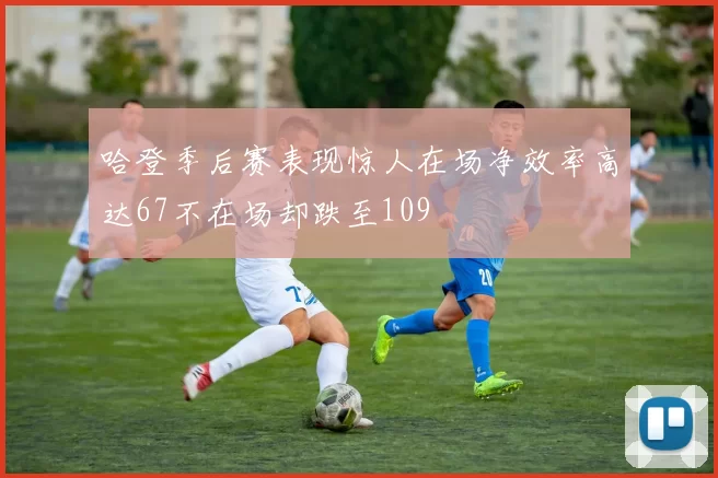 哈登季后赛表现惊人在场净效率高达67不在场却跌至109