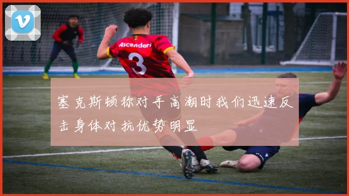 塞克斯顿称对手高潮时我们迅速反击身体对抗优势明显