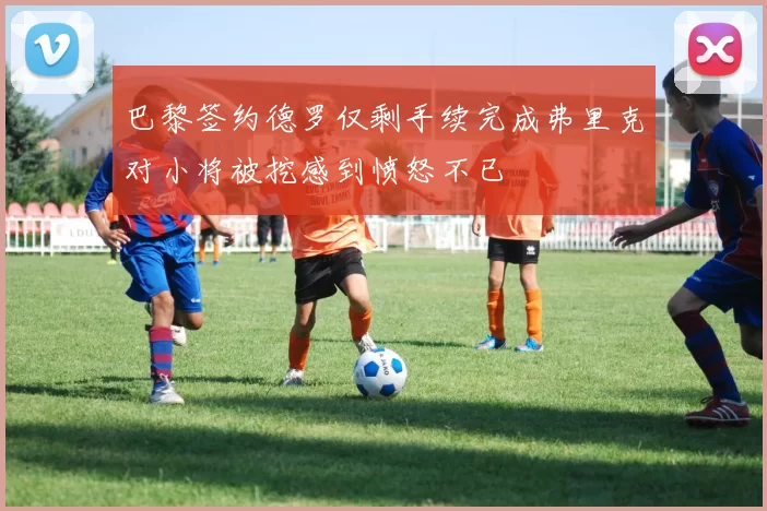巴黎签约德罗仅剩手续完成弗里克对小将被挖感到愤怒不已